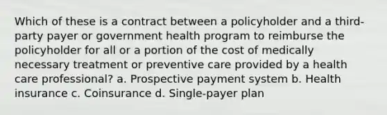 Which of these is a contract between a policyholder and a third-party payer or government health program to reimburse the policyholder for all or a portion of the cost of medically necessary treatment or preventive care provided by a health care professional? a. Prospective payment system b. Health insurance c. Coinsurance d. Single-payer plan