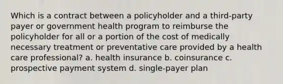 Which is a contract between a policyholder and a third-party payer or government health program to reimburse the policyholder for all or a portion of the cost of medically necessary treatment or preventative care provided by a health care professional? a. health insurance b. coinsurance c. prospective payment system d. single-payer plan