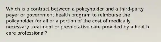 Which is a contract between a policyholder and a third-party payer or government health program to reimburse the policyholder for all or a portion of the cost of medically necessary treatment or preventative care provided by a health care professional?