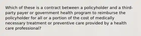 Which of these is a contract between a policyholder and a third-party payer or government health program to reimburse the policyholder for all or a portion of the cost of medically necessary treatment or preventive care provided by a health care professional?