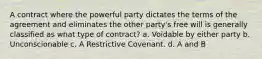 A contract where the powerful party dictates the terms of the agreement and eliminates the other party's free will is generally classified as what type of contract? a. Voidable by either party b. Unconscionable c. A Restrictive Covenant. d. A and B