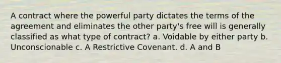 A contract where the powerful party dictates the terms of the agreement and eliminates the other party's free will is generally classified as what type of contract? a. Voidable by either party b. Unconscionable c. A Restrictive Covenant. d. A and B