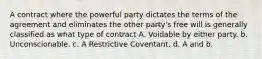 A contract where the powerful party dictates the terms of the agreement and eliminates the other party's free will is generally classified as what type of contract A. Voidable by either party. b. Unconscionable. c. A Restrictive Coventant. d. A and b.