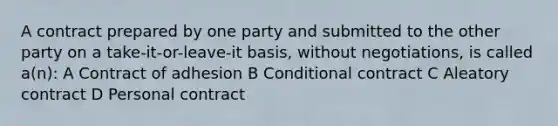 A contract prepared by one party and submitted to the other party on a take-it-or-leave-it basis, without negotiations, is called a(n): A Contract of adhesion B Conditional contract C Aleatory contract D Personal contract