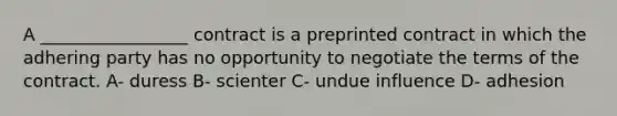 A _________________ contract is a preprinted contract in which the adhering party has no opportunity to negotiate the terms of the contract. A- duress B- scienter C- undue influence D- adhesion