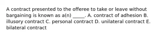 A contract presented to the offeree to take or leave without bargaining is known as a(n) _____. A. contract of adhesion B. illusory contract C. personal contract D. unilateral contract E. bilateral contract