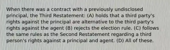 When there was a contract with a previously undisclosed principal, the Third Restatement: (A) holds that a third party's rights against the principal are alternative to the third party's rights against the agent (B) rejects the election rule. (C) follows the same rules as the Second Restatement regarding a third person's rights against a principal and agent. (D) All of these.