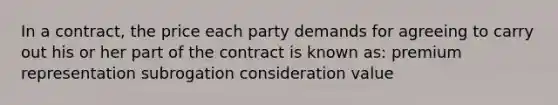 In a contract, the price each party demands for agreeing to carry out his or her part of the contract is known as: premium representation subrogation consideration value