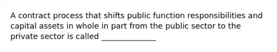 A contract process that shifts public function responsibilities and capital assets in whole in part from the public sector to the private sector is called ______________