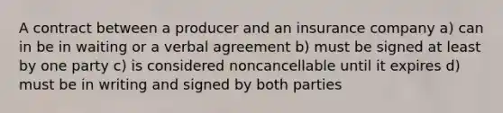 A contract between a producer and an insurance company a) can in be in waiting or a verbal agreement b) must be signed at least by one party c) is considered noncancellable until it expires d) must be in writing and signed by both parties