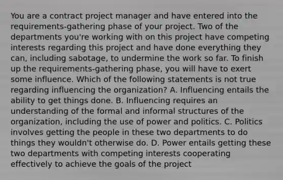 You are a contract project manager and have entered into the requirements-gathering phase of your project. Two of the departments you're working with on this project have competing interests regarding this project and have done everything they can, including sabotage, to undermine the work so far. To finish up the requirements-gathering phase, you will have to exert some influence. Which of the following statements is not true regarding influencing the organization? A. Influencing entails the ability to get things done. B. Influencing requires an understanding of the formal and informal structures of the organization, including the use of power and politics. C. Politics involves getting the people in these two departments to do things they wouldn't otherwise do. D. Power entails getting these two departments with competing interests cooperating effectively to achieve the goals of the project