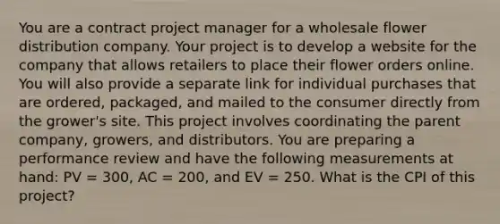 You are a contract project manager for a wholesale flower distribution company. Your project is to develop a website for the company that allows retailers to place their flower orders online. You will also provide a separate link for individual purchases that are ordered, packaged, and mailed to the consumer directly from the grower's site. This project involves coordinating the parent company, growers, and distributors. You are preparing a performance review and have the following measurements at hand: PV = 300, AC = 200, and EV = 250. What is the CPI of this project?