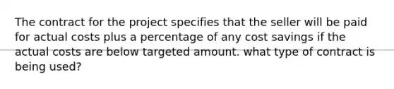 The contract for the project specifies that the seller will be paid for actual costs plus a percentage of any cost savings if the actual costs are below targeted amount. what type of contract is being used?