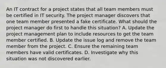 An IT contract for a project states that all team members must be certified in IT security. The project manager discovers that one team member presented a fake certificate. What should the project manager do first to handle this situation? A. Update the project management plan to include resources to get the team member certified. B. Update the issue log and remove the team member from the project. C. Ensure the remaining team members have valid certificates. D. Investigate why this situation was not discovered earlier.