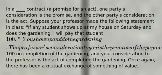 In a ____ contract (a promise for an act), one party's consideration is the promise, and the other party's consideration is the act. Suppose your professor made the following statement in class: "If any student shows up at my house on Saturday and does the gardening, I will pay that student 100." You show up and do the gardening. The professor's consideration to you is the promise of the payment of100 on completion of the gardening, and your consideration to the professor is the act of completing the gardening. Once again, there has been a mutual exchange of something of value.