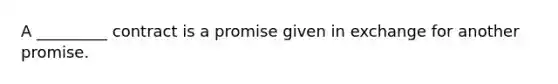 A _________ contract is a promise given in exchange for another promise.