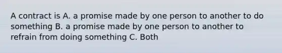 A contract is A. a promise made by one person to another to do something B. a promise made by one person to another to refrain from doing something C. Both