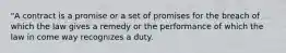 "A contract is a promise or a set of promises for the breach of which the law gives a remedy or the performance of which the law in come way recognizes a duty.