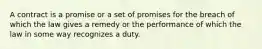 A contract is a promise or a set of promises for the breach of which the law gives a remedy or the performance of which the law in some way recognizes a duty.