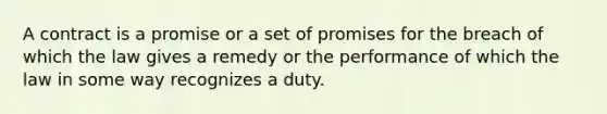 A contract is a promise or a set of promises for the breach of which the law gives a remedy or the performance of which the law in some way recognizes a duty.