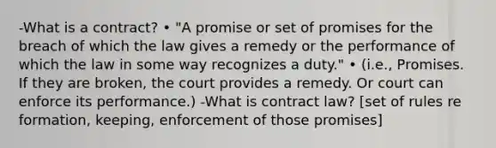 -What is a contract? • "A promise or set of promises for the breach of which the law gives a remedy or the performance of which the law in some way recognizes a duty." • (i.e., Promises. If they are broken, the court provides a remedy. Or court can enforce its performance.) -What is contract law? [set of rules re formation, keeping, enforcement of those promises]