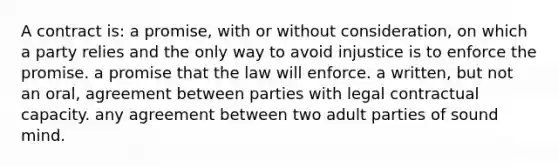 A contract is: a promise, with or without consideration, on which a party relies and the only way to avoid injustice is to enforce the promise. a promise that the law will enforce. a written, but not an oral, agreement between parties with legal contractual capacity. any agreement between two adult parties of sound mind.