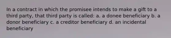 In a contract in which the promisee intends to make a gift to a third party, that third party is called: a. a donee beneficiary b. a donor beneficiary c. a creditor beneficiary d. an incidental beneficiary