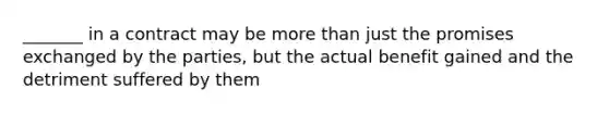 _______ in a contract may be more than just the promises exchanged by the parties, but the actual benefit gained and the detriment suffered by them