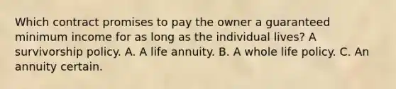 Which contract promises to pay the owner a guaranteed minimum income for as long as the individual lives? A survivorship policy. A. A life annuity. B. A whole life policy. C. An annuity certain.