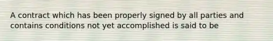 A contract which has been properly signed by all parties and contains conditions not yet accomplished is said to be