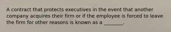 A contract that protects executives in the event that another company acquires their firm or if the employee is forced to leave the firm for other reasons is known as a​ ________.