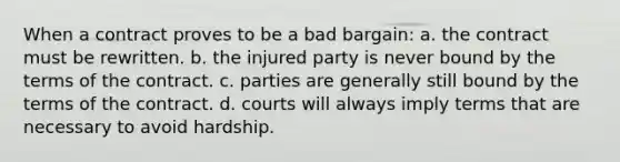 When a contract proves to be a bad bargain: ​a. the contract must be rewritten. ​b. the injured party is never bound by the terms of the contract. c. ​parties are generally still bound by the terms of the contract. ​d. courts will always imply terms that are necessary to avoid hardship.