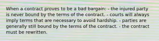 ​When a contract proves to be a bad bargain: - the injured party is never bound by the terms of the contract. - ​courts will always imply terms that are necessary to avoid hardship. - ​parties are generally still bound by the terms of the contract. - ​the contract must be rewritten.