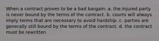 When a contract proves to be a bad bargain: a. the injured party is never bound by the terms of the contract. b. courts will always imply terms that are necessary to avoid hardship. c. parties are generally still bound by the terms of the contract. d. the contract must be rewritten