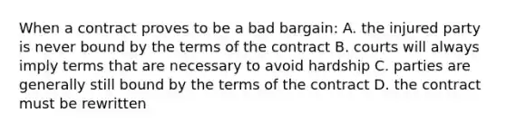 When a contract proves to be a bad bargain: A. the injured party is never bound by the terms of the contract B. courts will always imply terms that are necessary to avoid hardship C. parties are generally still bound by the terms of the contract D. the contract must be rewritten