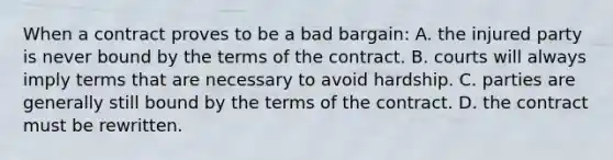 ​When a contract proves to be a bad bargain: A. ​the injured party is never bound by the terms of the contract. ​B. courts will always imply terms that are necessary to avoid hardship. ​C. parties are generally still bound by the terms of the contract. ​D. the contract must be rewritten.