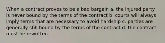 When a contract proves to be a bad bargain a. the injured party is never bound by the terms of the contract b. courts will always imply terms that are necessary to avoid hardship c. parties are generally still bound by the terms of the contract d. the contract must be rewritten