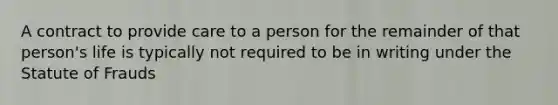 A contract to provide care to a person for the remainder of that person's life is typically not required to be in writing under the Statute of Frauds