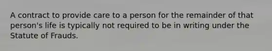 A contract to provide care to a person for the remainder of that person's life is typically not required to be in writing under the Statute of Frauds.