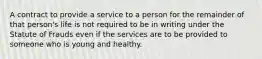 A contract to provide a service to a person for the remainder of that person's life is not required to be in writing under the Statute of Frauds even if the services are to be provided to someone who is young and healthy.