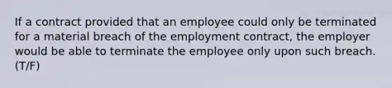 If a contract provided that an employee could only be terminated for a material breach of the employment contract, the employer would be able to terminate the employee only upon such breach. (T/F)