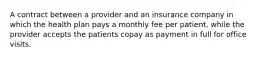 A contract between a provider and an insurance company in which the health plan pays a monthly fee per patient, while the provider accepts the patients copay as payment in full for office visits.