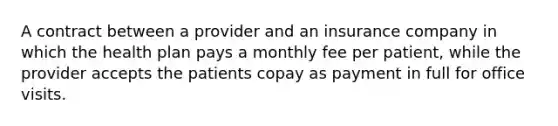 A contract between a provider and an insurance company in which the health plan pays a monthly fee per patient, while the provider accepts the patients copay as payment in full for office visits.