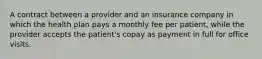 A contract between a provider and an insurance company in which the health plan pays a monthly fee per patient, while the provider accepts the patient's copay as payment in full for office visits.