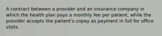 A contract between a provider and an insurance company in which the health plan pays a monthly fee per patient, while the provider accepts the patient's copay as payment in full for office visits.