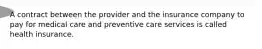 A contract between the provider and the insurance company to pay for medical care and preventive care services is called health insurance.