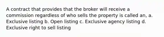 A contract that provides that the broker will receive a commission regardless of who sells the property is called an, a. Exclusive listing b. Open listing c. Exclusive agency listing d. Exclusive right to sell listing