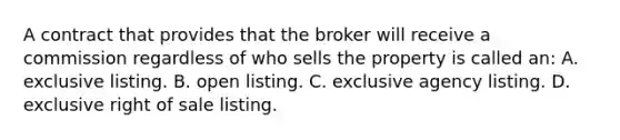 A contract that provides that the broker will receive a commission regardless of who sells the property is called an: A. exclusive listing. B. open listing. C. exclusive agency listing. D. exclusive right of sale listing.