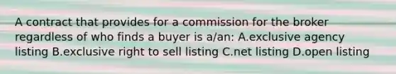 A contract that provides for a commission for the broker regardless of who finds a buyer is a/an: A.exclusive agency listing B.exclusive right to sell listing C.net listing D.open listing