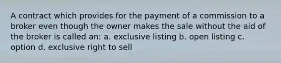 A contract which provides for the payment of a commission to a broker even though the owner makes the sale without the aid of the broker is called an: a. exclusive listing b. open listing c. option d. exclusive right to sell